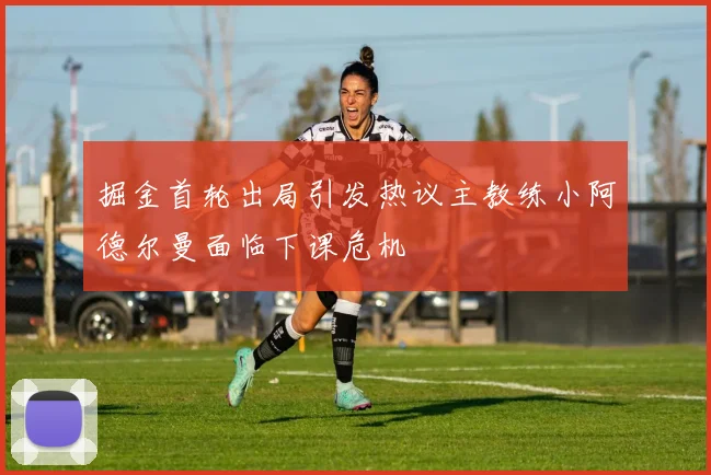 掘金首轮出局引发热议主教练小阿德尔曼面临下课危机