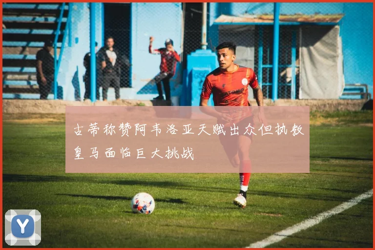 古蒂称赞阿韦洛亚天赋出众但执教皇马面临巨大挑战