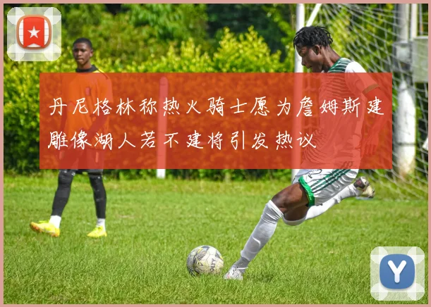 丹尼格林称热火骑士愿为詹姆斯建雕像湖人若不建将引发热议