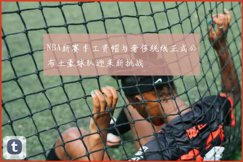 NBA新赛季工资帽与奢侈税线正式公布土豪球队迎来新挑战
