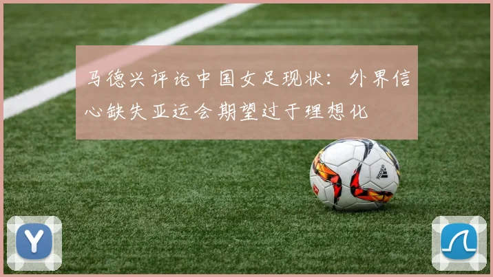 马德兴评论中国女足现状：外界信心缺失亚运会期望过于理想化