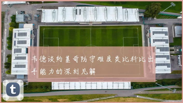 韦德谈约基奇防守难度类比科比出手能力的深刻见解