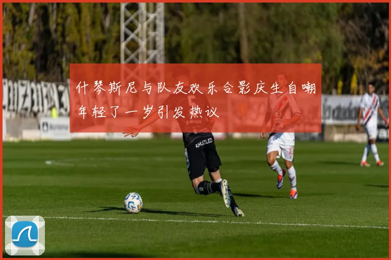 什琴斯尼与队友欢乐合影庆生自嘲年轻了一岁引发热议