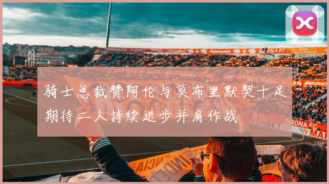 骑士总裁赞阿伦与莫布里默契十足期待二人持续进步并肩作战