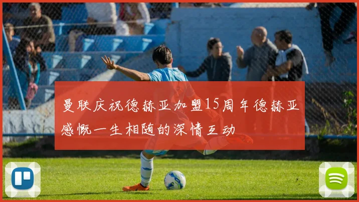曼联庆祝德赫亚加盟15周年德赫亚感慨一生相随的深情互动