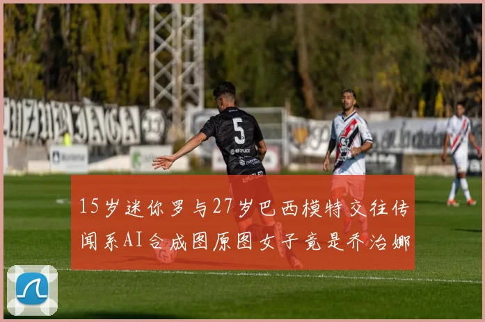 15岁迷你罗与27岁巴西模特交往传闻系AI合成图原图女子竟是乔治娜