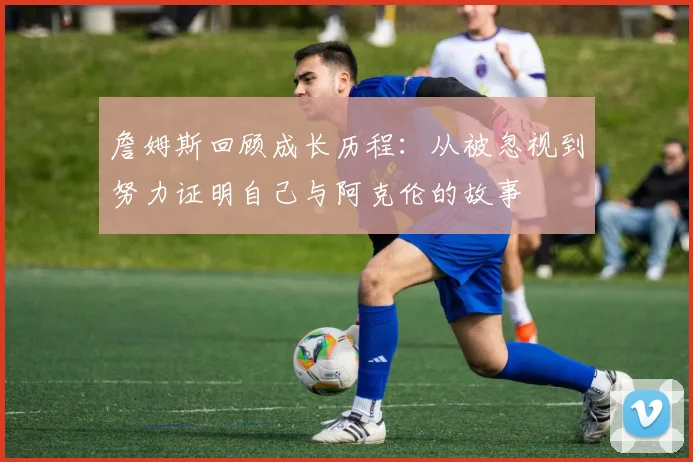 詹姆斯回顾成长历程：从被忽视到努力证明自己与阿克伦的故事