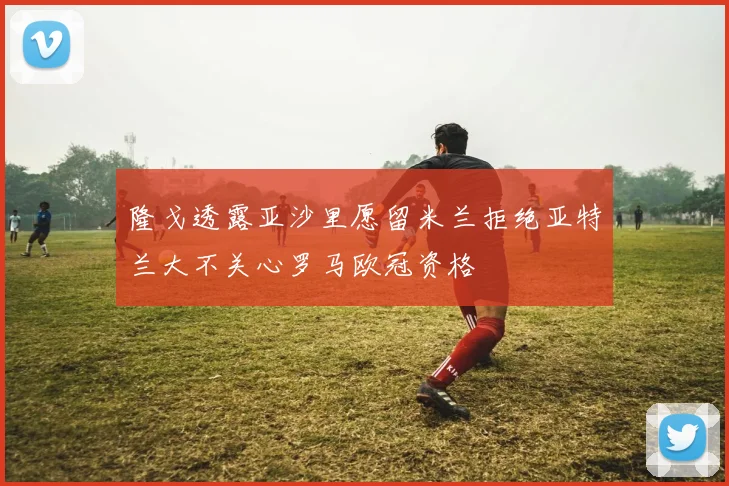 隆戈透露亚沙里愿留米兰拒绝亚特兰大不关心罗马欧冠资格