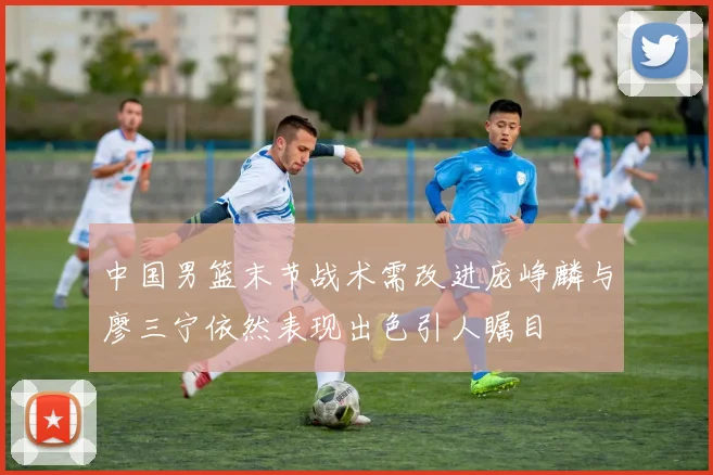 中国男篮末节战术需改进庞峥麟与廖三宁依然表现出色引人瞩目