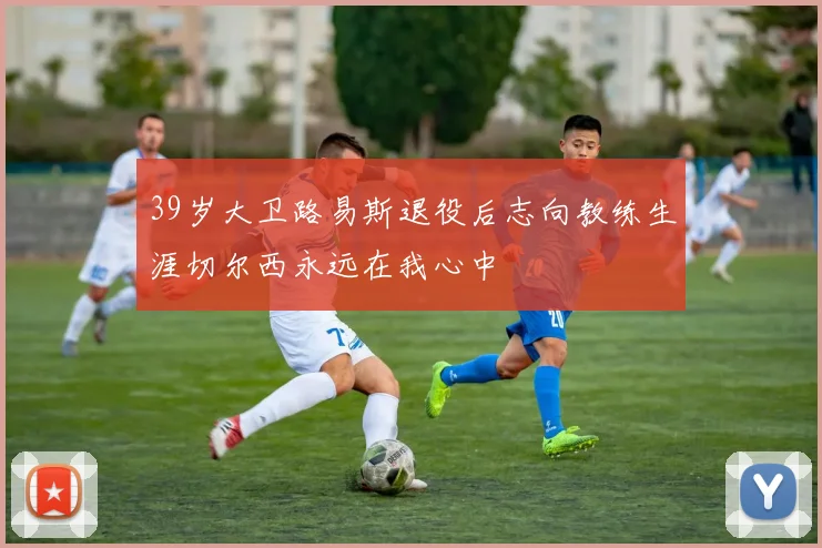 39岁大卫路易斯退役后志向教练生涯切尔西永远在我心中