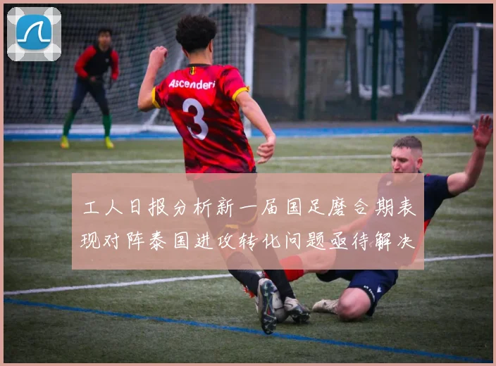 工人日报分析新一届国足磨合期表现对阵泰国进攻转化问题亟待解决