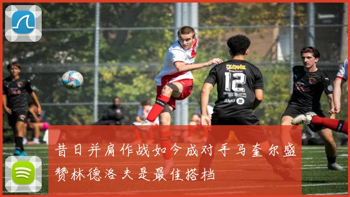 昔日并肩作战如今成对手马奎尔盛赞林德洛夫是最佳搭档