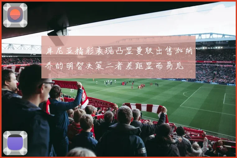 库尼亚精彩表现凸显曼联出售加纳乔的明智决策二者差距显而易见