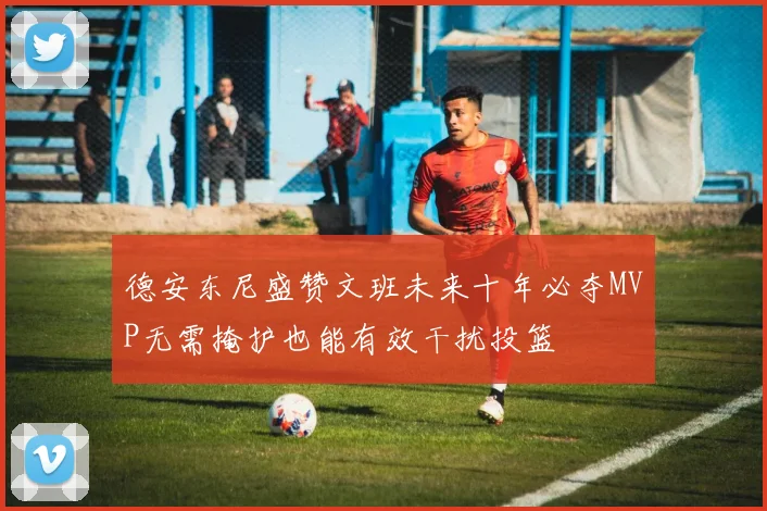 德安东尼盛赞文班未来十年必夺MVP无需掩护也能有效干扰投篮