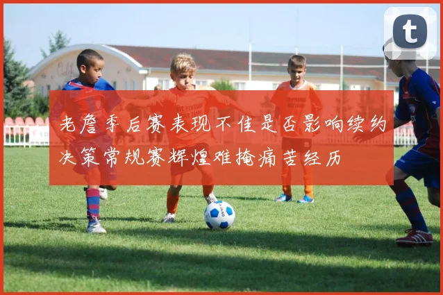 老詹季后赛表现不佳是否影响续约决策常规赛辉煌难掩痛苦经历