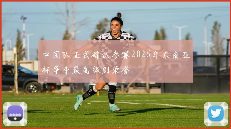 中国队正式确认参赛2026年东南亚杯争夺最高级别荣誉