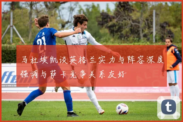 马杜埃凯谈英格兰实力与阵容深度强调与萨卡竞争关系友好