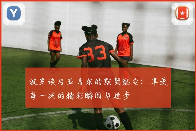 波罗谈与亚马尔的默契配合：享受每一次的精彩瞬间与进步