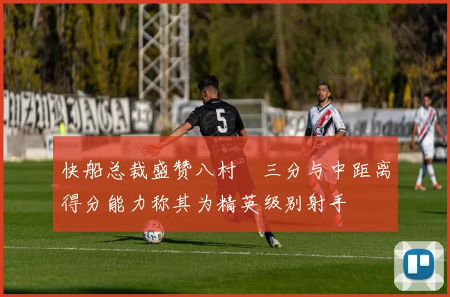 快船总裁盛赞八村塁三分与中距离得分能力称其为精英级别射手