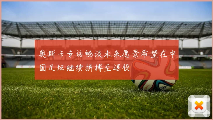 奥斯卡专访畅谈未来愿景希望在中国足坛继续拼搏至退役