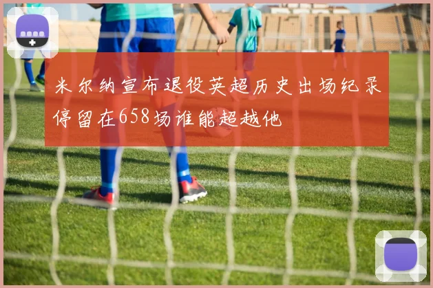 米尔纳宣布退役英超历史出场纪录停留在658场谁能超越他