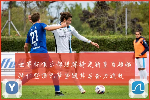 世界杯俱乐部进球榜更新皇马超越拜仁登顶巴萨紧随其后奋力追赶