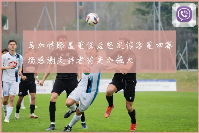 乌加特膝盖重伤后坚定信念重回赛场感谢支持者将更加强大