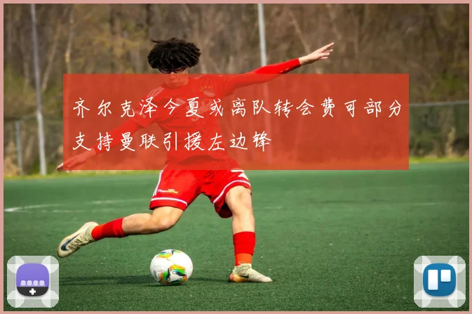 齐尔克泽今夏或离队转会费可部分支持曼联引援左边锋