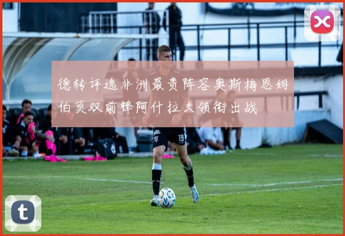 德转评选非洲最贵阵容奥斯梅恩姆伯莫双前锋阿什拉夫领衔出战