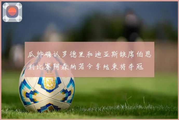 瓜帅确认罗德里和迪亚斯缺席伯恩利比赛阿森纳若今季结束将夺冠
